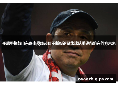 崔康熙执教山东泰山战绩起伏不断舆论聚焦球队重建前路在何方未来