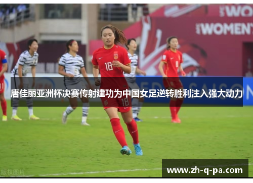 唐佳丽亚洲杯决赛传射建功为中国女足逆转胜利注入强大动力