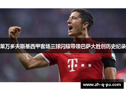 莱万多夫斯基西甲客场三球闪耀带领巴萨大胜创历史纪录