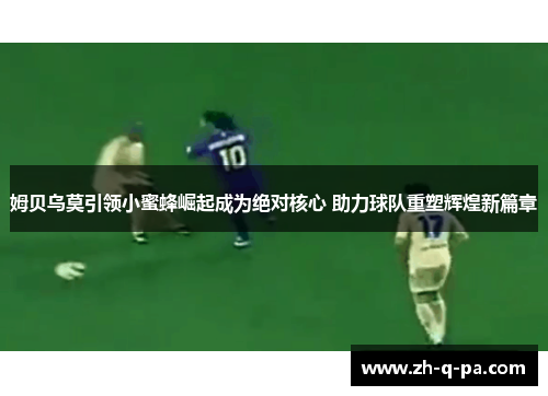 姆贝乌莫引领小蜜蜂崛起成为绝对核心 助力球队重塑辉煌新篇章