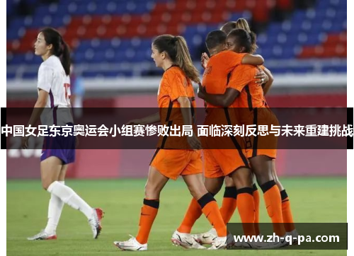 中国女足东京奥运会小组赛惨败出局 面临深刻反思与未来重建挑战