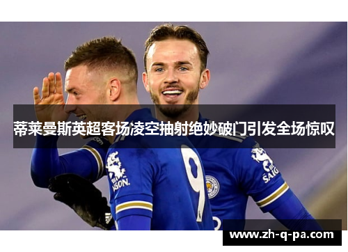 蒂莱曼斯英超客场凌空抽射绝妙破门引发全场惊叹 蒂莱曼斯英超客场凌空抽射绝妙破门引发全场惊叹